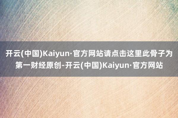 开云(中国)Kaiyun·官方网站请点击这里此骨子为第一财经原创-开云(中国)Kaiyun·官方网站