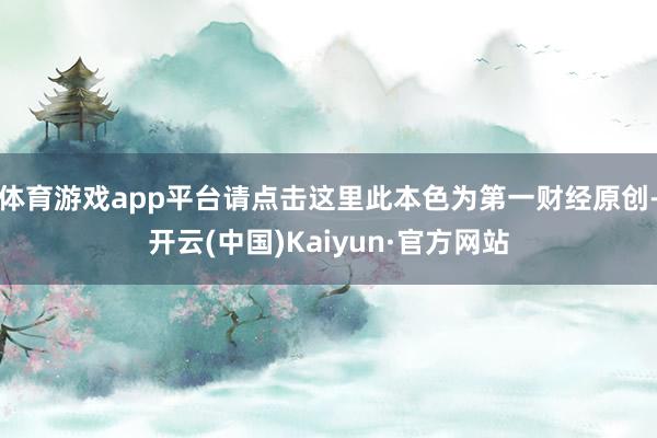 体育游戏app平台请点击这里此本色为第一财经原创-开云(中国)Kaiyun·官方网站