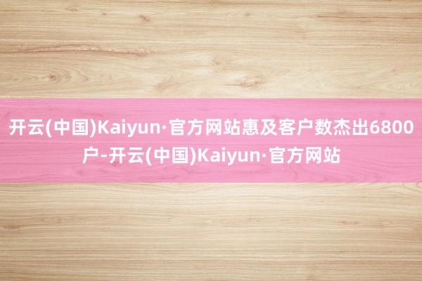 开云(中国)Kaiyun·官方网站惠及客户数杰出6800户-开云(中国)Kaiyun·官方网站