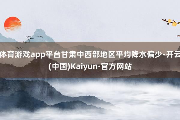 体育游戏app平台甘肃中西部地区平均降水偏少-开云(中国)Kaiyun·官方网站