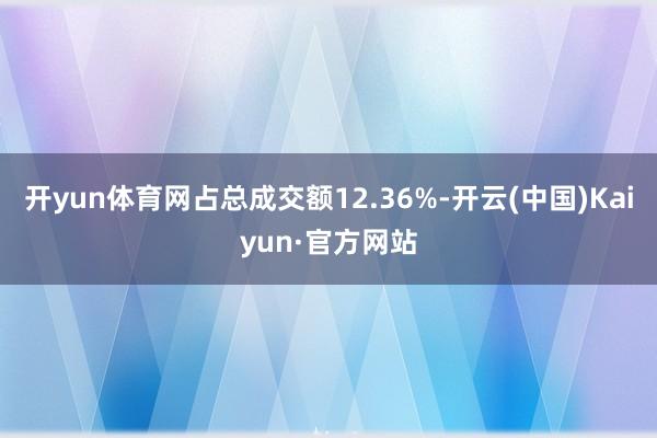 开yun体育网占总成交额12.36%-开云(中国)Kaiyun·官方网站