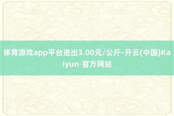 体育游戏app平台进出3.00元/公斤-开云(中国)Kaiyun·官方网站