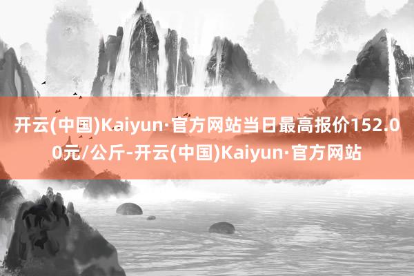 开云(中国)Kaiyun·官方网站当日最高报价152.00元/公斤-开云(中国)Kaiyun·官方网站