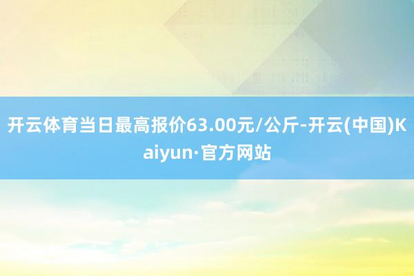 开云体育当日最高报价63.00元/公斤-开云(中国)Kaiyun·官方网站