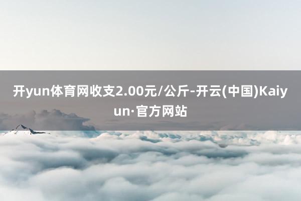 开yun体育网收支2.00元/公斤-开云(中国)Kaiyun·官方网站