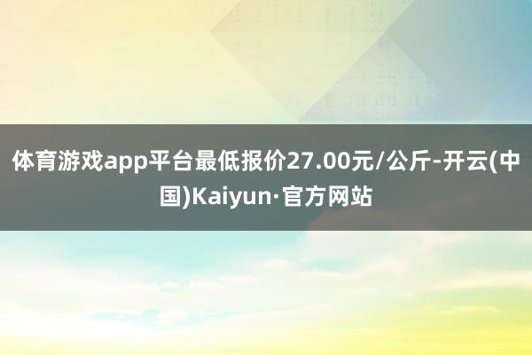 体育游戏app平台最低报价27.00元/公斤-开云(中国)Kaiyun·官方网站