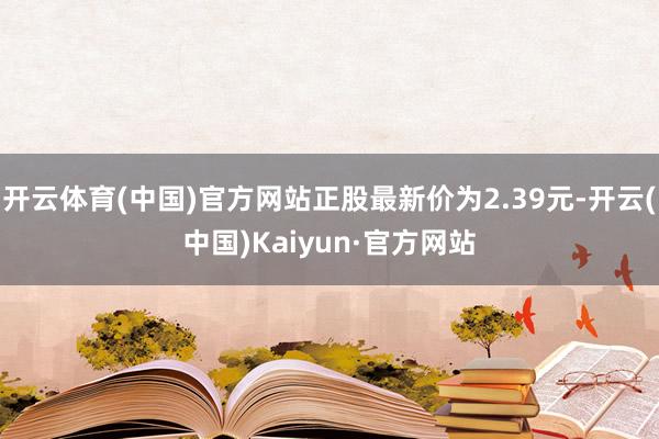 开云体育(中国)官方网站正股最新价为2.39元-开云(中国)Kaiyun·官方网站