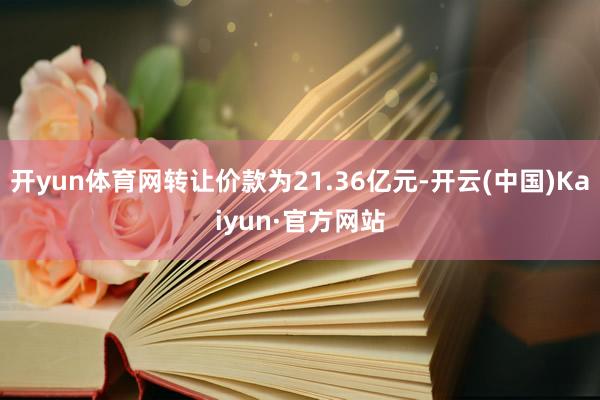 开yun体育网转让价款为21.36亿元-开云(中国)Kaiyun·官方网站