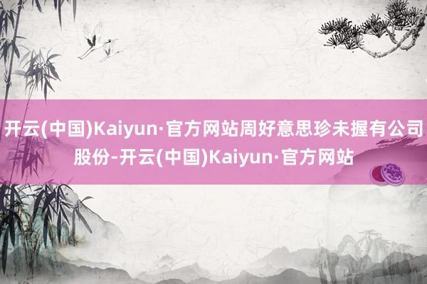 开云(中国)Kaiyun·官方网站周好意思珍未握有公司股份-开云(中国)Kaiyun·官方网站