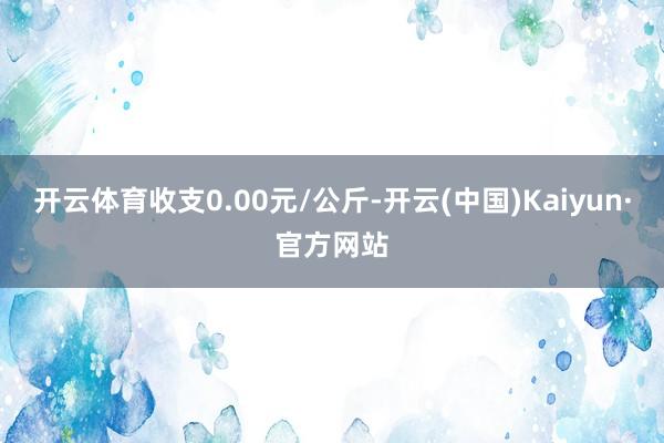 开云体育收支0.00元/公斤-开云(中国)Kaiyun·官方网站