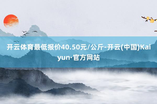 开云体育最低报价40.50元/公斤-开云(中国)Kaiyun·官方网站