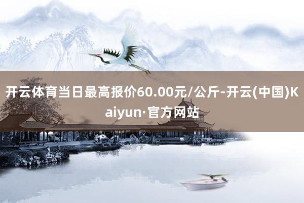 开云体育当日最高报价60.00元/公斤-开云(中国)Kaiyun·官方网站