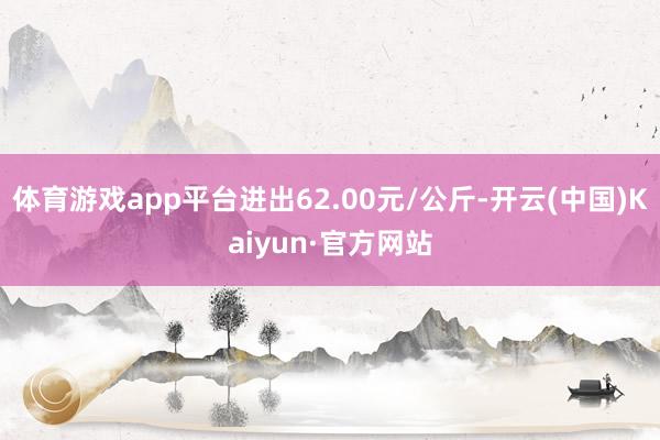 体育游戏app平台进出62.00元/公斤-开云(中国)Kaiyun·官方网站