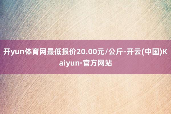 开yun体育网最低报价20.00元/公斤-开云(中国)Kaiyun·官方网站