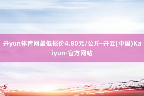 开yun体育网最低报价4.80元/公斤-开云(中国)Kaiyun·官方网站