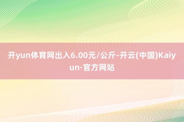 开yun体育网出入6.00元/公斤-开云(中国)Kaiyun·官方网站