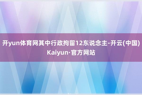 开yun体育网其中行政拘留12东说念主-开云(中国)Kaiyun·官方网站