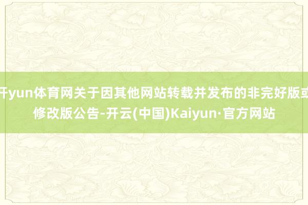 开yun体育网关于因其他网站转载并发布的非完好版或修改版公告-开云(中国)Kaiyun·官方网站