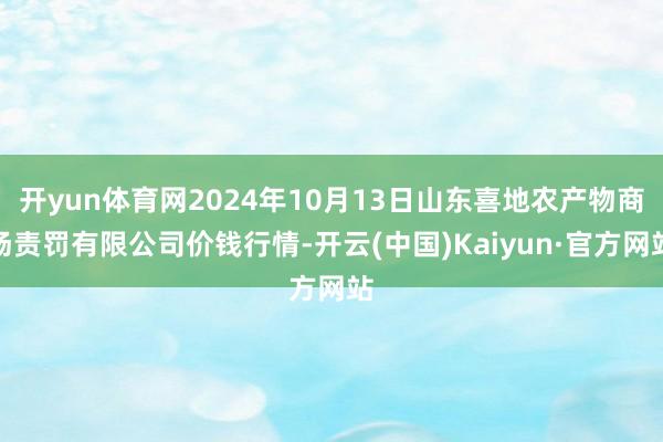 开yun体育网2024年10月13日山东喜地农产物商场责罚有限公司价钱行情-开云(中国)Kaiyun·官方网站