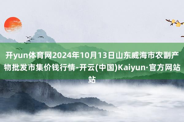 开yun体育网2024年10月13日山东威海市农副产物批发市集价钱行情-开云(中国)Kaiyun·官方网站