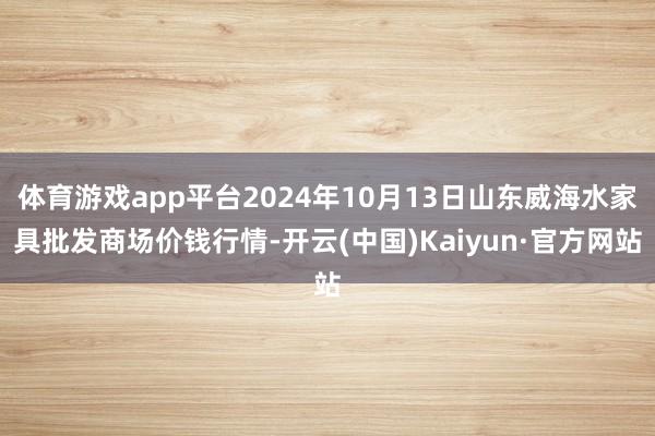 体育游戏app平台2024年10月13日山东威海水家具批发商场价钱行情-开云(中国)Kaiyun·官方网站