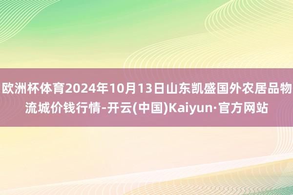 欧洲杯体育2024年10月13日山东凯盛国外农居品物流城价钱行情-开云(中国)Kaiyun·官方网站