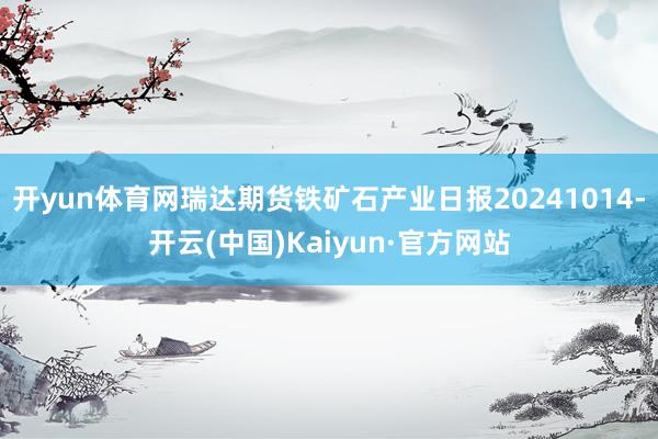 开yun体育网瑞达期货铁矿石产业日报20241014-开云(中国)Kaiyun·官方网站