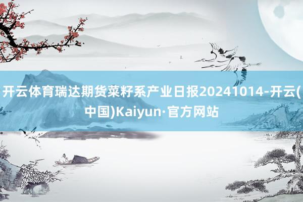 开云体育瑞达期货菜籽系产业日报20241014-开云(中国)Kaiyun·官方网站