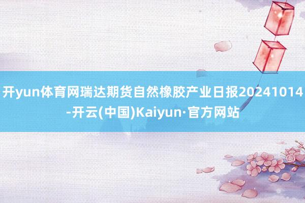 开yun体育网瑞达期货自然橡胶产业日报20241014-开云(中国)Kaiyun·官方网站