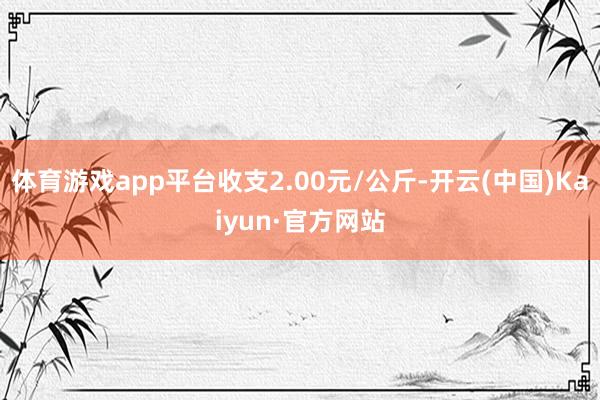 体育游戏app平台收支2.00元/公斤-开云(中国)Kaiyun·官方网站