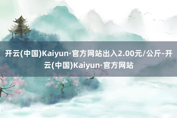 开云(中国)Kaiyun·官方网站出入2.00元/公斤-开云(中国)Kaiyun·官方网站