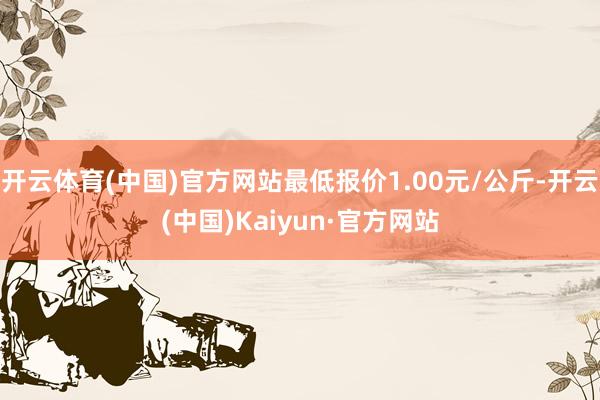 开云体育(中国)官方网站最低报价1.00元/公斤-开云(中国)Kaiyun·官方网站