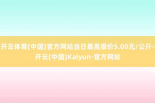 开云体育(中国)官方网站当日最高报价5.00元/公斤-开云(中国)Kaiyun·官方网站