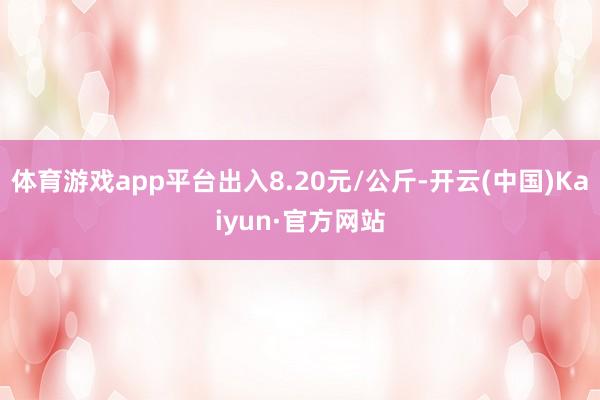 体育游戏app平台出入8.20元/公斤-开云(中国)Kaiyun·官方网站