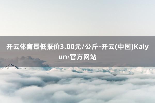 开云体育最低报价3.00元/公斤-开云(中国)Kaiyun·官方网站