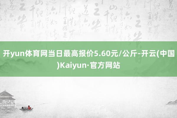 开yun体育网当日最高报价5.60元/公斤-开云(中国)Kaiyun·官方网站