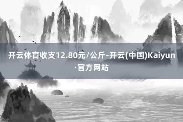 开云体育收支12.80元/公斤-开云(中国)Kaiyun·官方网站