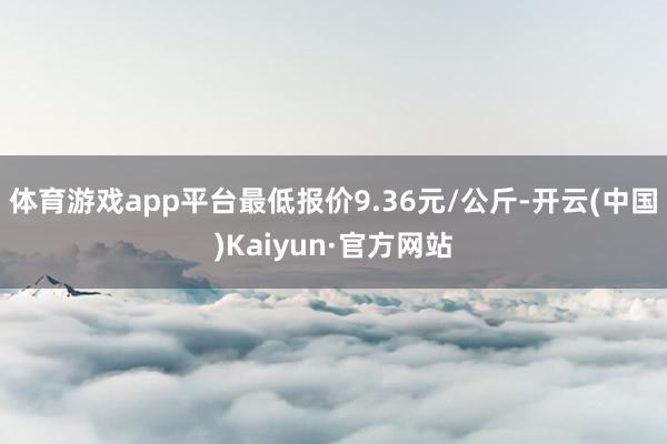 体育游戏app平台最低报价9.36元/公斤-开云(中国)Kaiyun·官方网站