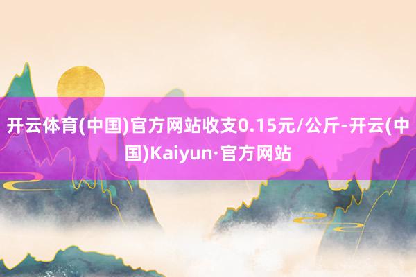 开云体育(中国)官方网站收支0.15元/公斤-开云(中国)Kaiyun·官方网站