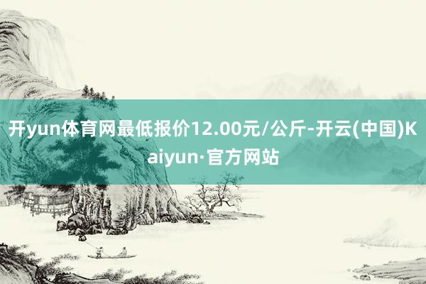 开yun体育网最低报价12.00元/公斤-开云(中国)Kaiyun·官方网站