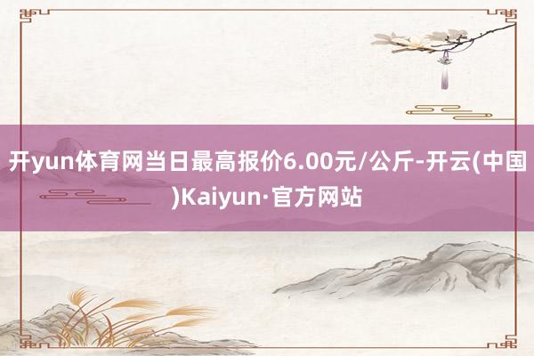 开yun体育网当日最高报价6.00元/公斤-开云(中国)Kaiyun·官方网站