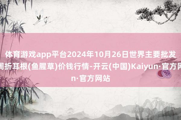 体育游戏app平台2024年10月26日世界主要批发阛阓折耳根(鱼腥草)价钱行情-开云(中国)Kaiyun·官方网站