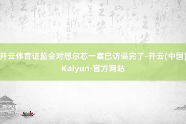 开云体育证监会对想尔芯一案已访谒完了-开云(中国)Kaiyun·官方网站