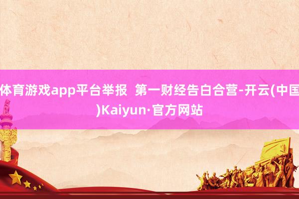 体育游戏app平台举报  第一财经告白合营-开云(中国)Kaiyun·官方网站