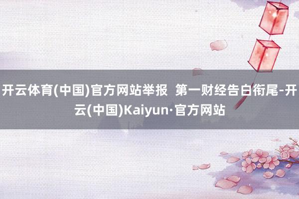 开云体育(中国)官方网站举报  第一财经告白衔尾-开云(中国)Kaiyun·官方网站