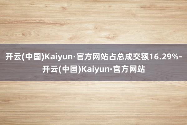 开云(中国)Kaiyun·官方网站占总成交额16.29%-开云(中国)Kaiyun·官方网站