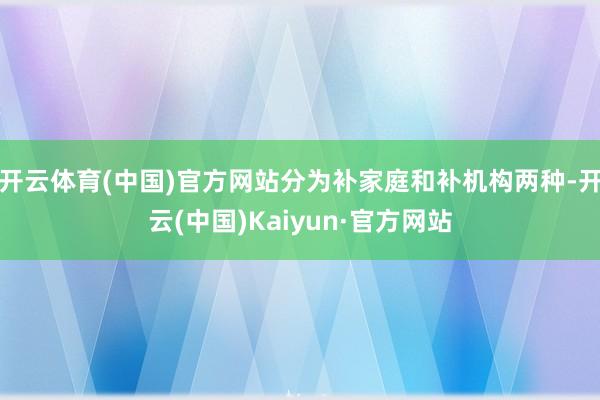 开云体育(中国)官方网站分为补家庭和补机构两种-开云(中国)Kaiyun·官方网站