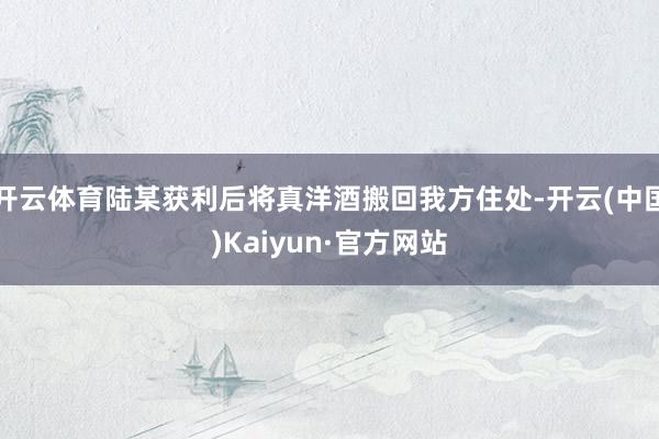 开云体育陆某获利后将真洋酒搬回我方住处-开云(中国)Kaiyun·官方网站