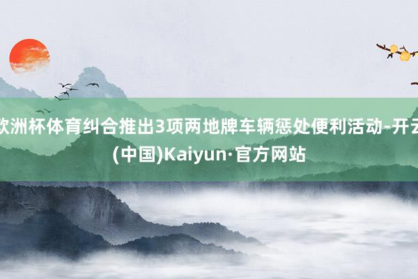 欧洲杯体育纠合推出3项两地牌车辆惩处便利活动-开云(中国)Kaiyun·官方网站