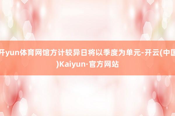 开yun体育网馆方计较异日将以季度为单元-开云(中国)Kaiyun·官方网站